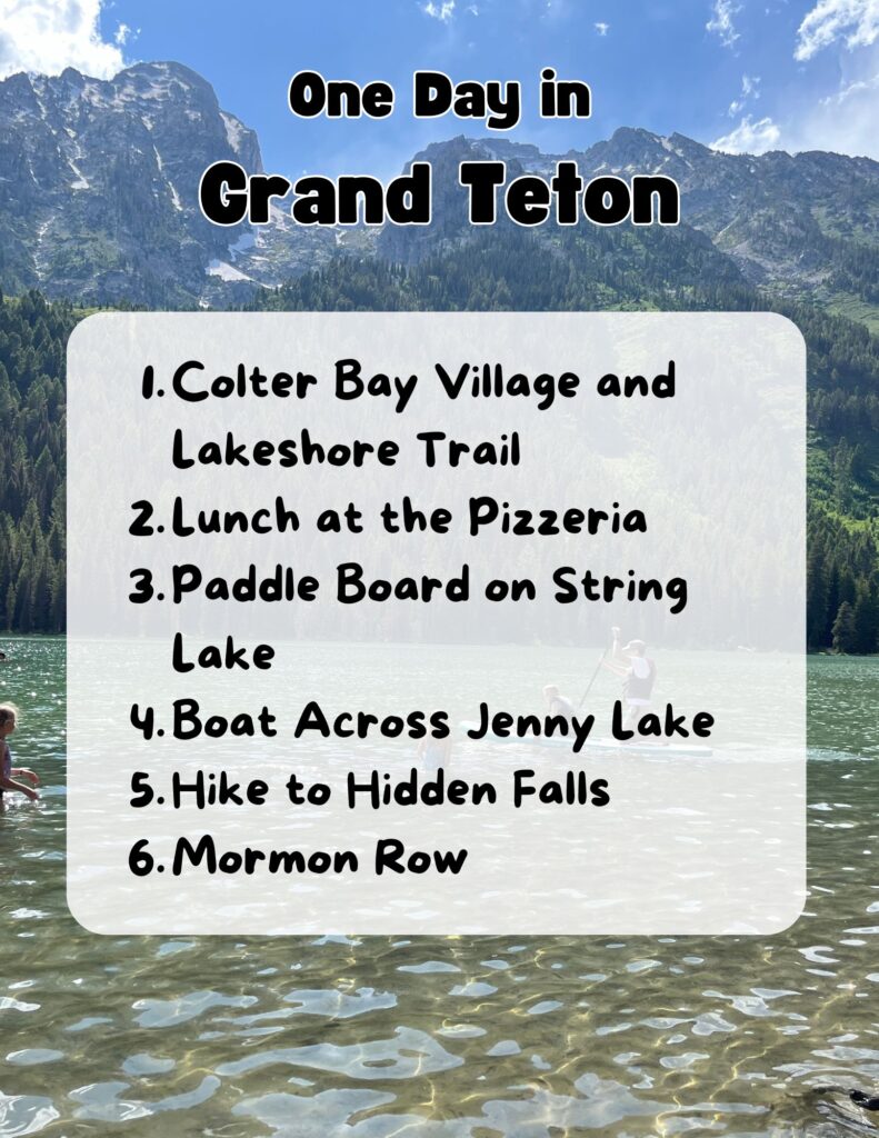 Grand Teton 1 Day Itinerary graphic:
One Day in
Grand Teton
1. Colter Bay Village and Lakeshore Trail
2. Lunch at the Pizzeria
3. Paddle Board on String Lake
4. Boat across Jenny Lake
4. Hike to Hidden Falls
6. Mormon Row
Background image overlooking a lake and mountains in the background