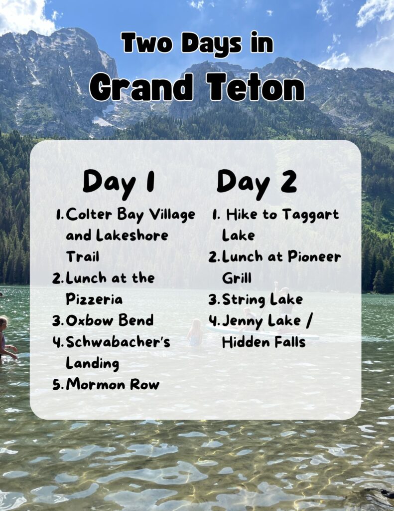 A graphic with a lake and mountain in the background.  Foreground shows a Grand Teton 2 day itinerary.  It reads:
Two Days in Grand Teton
Day 1
Colter Bay Village and Lakeshore Trail
Lunch at the Pizzeria
Oxbow Bend
Schwabacher’s Landing
Mormon Row
Day 2
Hike to Taggart Lake
Lunch at Pioneer Grill
String Lake
Jenny Lake / Hidden Falls