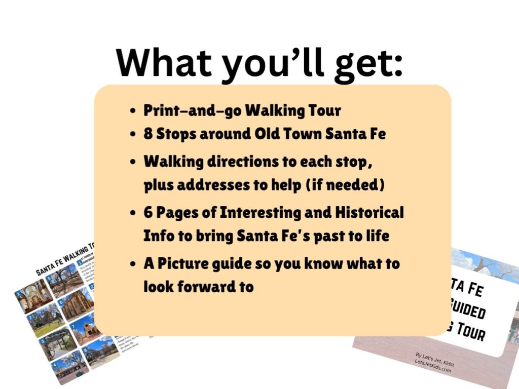 Old Town Santa Fe Walking Tour graphic.
It reads:
What you'll get:
Print-and-go walking tour
8 stops around Old Town Santa Fe
Walking directions to each stop, plus addresses to help (if needed)
6 pages of interesting and historical info to bring Santa Fe's past to life
A Picture guide so you know what to look forward to